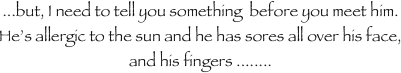 ...but, I need to tell you something  before you meet him.  He’s allergic to the sun and he has sores all over his face, and his fingers ........